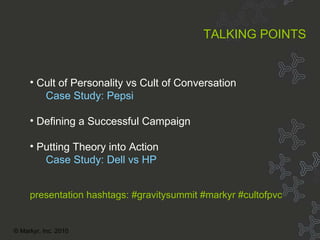 Topic Overview About MarKyr Cult of Personality vs Cult of Conversation Case Study: Pepsi Defining a Successful Campaign Putting Theory into Action Case Study: Dell vs HP TALKING POINTS presentation hashtags: #gravitysummit #markyr #cultofpvc © Markyr, Inc. 2010 
