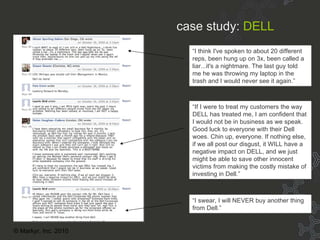 Case Study: Dell “ If I were to treat my customers the way DELL has treated me, I am confident that I would not be in business as we speak. Good luck to everyone with their Dell woes. Chin up, everyone. If nothing else, if we all post our disgust, it WILL have a negative impact on DELL, and we just might be able to save other innocent victims from making the costly mistake of investing in Dell.” “ I swear, I will NEVER buy another thing from Dell.” “ I think I've spoken to about 20 different reps, been hung up on 3x, been called a liar...it's a nightmare. The last guy told me he was throwing my laptop in the trash and I would never see it again.” case study:   DELL © Markyr, Inc. 2010 