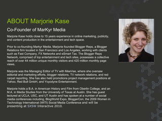 Bio - Marjorie Kase About MarKyr ABOUT Marjorie Kase Co-Founder of MarKyr Media Marjorie Kase holds close to 15 years experience in online marketing, publicity, and content production in the entertainment and tech space.  Prior to co-founding Markyr Media, Marjorie founded Blogger Reps, a Blogger Relations firm located in San Francisco and Los Angeles, working with clients such as Fast Company, FX Networks and eSmart Tax. The Blogger Reps Network, comprised of top entertainment and tech sites, possesses a collective reach of over 44 million unique monthly visitors and 420 million monthly page views. Marjorie was the Managing Editor of TV with MeeVee, where she oversaw editorial and marketing efforts, blogger relations, TV network relations, and red carpet reporting. She has also held promotions project management positions at Yahoo, Red Bull GmbH, and Yoyodyne Entertainment. Marjorie holds a B.A. in American History and Film from Oberlin College, and an M.A. in Media Studies from the University of Texas at Austin. She has guest lectured at UCLA, USC, and UT Austin and has spoken at a number of social media conferences including, BlogWorld Expo, BloggerCon, the 2009 Women in Technology International (WITI) Social Media Conference  and will be presenting at  SXSW  Interactive 2010 . 