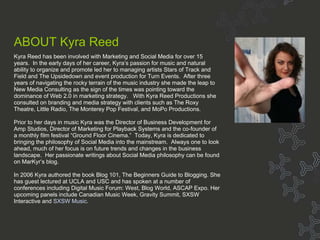 Bio - Marjorie Kase About MarKyr ABOUT Kyra Reed Kyra Reed has been involved with Marketing and Social Media for over 15 years.  In the early days of her career, Kyra’s passion for music and natural ability to organize and promote led her to managing artists Stars of Track and Field and The Upsidedown and event production for Turn Events.  After three years of navigating the rocky terrain of the music industry she made the leap to New Media Consulting as the sign of the times was pointing toward the dominance of Web 2.0 in marketing strategy.   With Kyra Reed Productions she consulted on branding and media strategy with clients such as The Roxy Theatre, Little Radio, The Monterey Pop Festival, and MoPo Productions. Prior to her days in music Kyra was the Director of Business Development for Amp Studios, Director of Marketing for Playback Systems and the co-founder of a monthly film festival “Ground Floor Cinema.”  Today, Kyra is dedicated to bringing the philosophy of Social Media into the mainstream.  Always one to look ahead, much of her focus is on future trends and changes in the business landscape.  Her passionate writings about Social Media philosophy can be found on MarKyr’s blog. In 2006 Kyra authored the book Blog 101, The Beginners Guide to Blogging. She has guest lectured at UCLA and USC and has spoken at a number of conferences including Digital Music Forum: West, Blog World, ASCAP Expo. Her upcoming panels include Canadian Music Week, Gravity Summit, SXSW Interactive and  SXSW Music . 