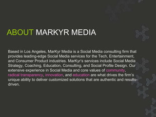 About Markyr About MarKyr ABOUT   MARKYR MEDIA Based in Los Angeles, MarKyr Media is a Social Media consulting firm that provides leading-edge Social Media services for the Tech, Entertainment, and Consumer Product industries. MarKyr’s services include Social Media Strategy, Coaching, Education, Consulting, and Social Profile Design. Our extensive experience in Social Media and core values of  community ,  radical transparency ,  innovation , and  education  are what drives the firm’s unique ability to deliver customized solutions that are authentic and results-driven. 