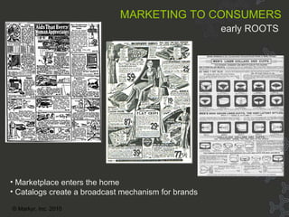 Cult of personality 1900s Marketplace enters the home Catalogs create a broadcast mechanism for brands MARKETING TO CONSUMERS   early ROOTS  © Markyr, Inc. 2010 