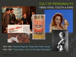 Cult of personality 50s-80s CULT OF PERSONALITY   1960s-1970s: YOUTH is KING 1961-1963:   "Now It's Pepsi for Those Who Think Young" 1963–1967:   "Come Alive, You're in the Pepsi Generation" © Markyr, Inc. 2010 