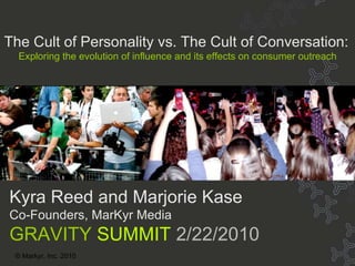 Title © Markyr, Inc. 2010 Kyra Reed and Marjorie Kase Co-Founders, MarKyr Media GRAVITY  SUMMIT  2/22/2010 The Cult of Personality vs. The Cult of Conversation: Exploring the evolution of influence and its effects on consumer outreach 