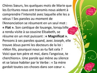 Pour plus de modèles : Modèles Powerpoint PPT gratuits
Page 10
Chères Sœurs, les quelques mots de Marie que
les Ecritures nous ont transmis nous aident à
comprendre l’intensité avec laquelle elle les a
vécus ! Ses paroles au moment de
l’Annonciation se résument en un seul mot :
« Fiat ». Son cantique de louange, lorsqu’elle
a rendu visite à sa cousine Elisabeth, se
résume en un mot puissant : « Magnificat ».
Pensons à ses paroles quand, avec Joseph, elle
trouve Jésus parmi les docteurs de la loi :
«Mon fils, pourquoi nous as-tu fait cela ?
Voici que ton père et moi, dans l’angoisse, te
cherchions». Une parole qui mène au silence
et se laisse habiter par le Verbe : « Sa mère
gardait toutes ces choses dans son cœur ».
 