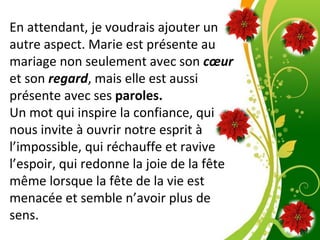 Pour plus de modèles : Modèles Powerpoint PPT gratuits
Page 7
En attendant, je voudrais ajouter un
autre aspect. Marie est présente au
mariage non seulement avec son cœur
et son regard, mais elle est aussi
présente avec ses paroles.
Un mot qui inspire la confiance, qui
nous invite à ouvrir notre esprit à
l’impossible, qui réchauffe et ravive
l’espoir, qui redonne la joie de la fête
même lorsque la fête de la vie est
menacée et semble n’avoir plus de
sens.
 
