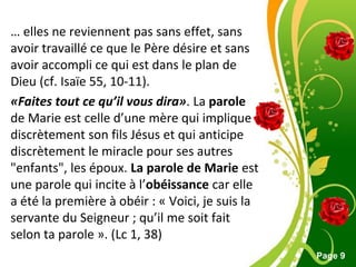 Pour plus de modèles : Modèles Powerpoint PPT gratuits
Page 9
… elles ne reviennent pas sans effet, sans
avoir travaillé ce que le Père désire et sans
avoir accompli ce qui est dans le plan de
Dieu (cf. Isaïe 55, 10-11).
«Faites tout ce qu’il vous dira». La parole
de Marie est celle d’une mère qui implique
discrètement son fils Jésus et qui anticipe
discrètement le miracle pour ses autres
"enfants", les époux. La parole de Marie est
une parole qui incite à l’obéissance car elle
a été la première à obéir : « Voici, je suis la
servante du Seigneur ; qu’il me soit fait
selon ta parole ». (Lc 1, 38)
 