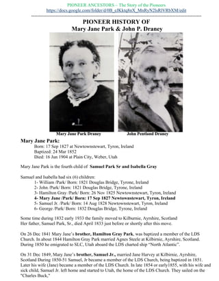 PIONEER HISTORY OF
Mary Jane Park (1827 – 1904) & John P. Draney (1824 – 1893)
Mary Jane Park:
Born: 17 Sep 1827 at Newtownstewart, Tyron, Ireland
Baptized: 24 Mar 1852
Died: 16 Jun 1904 at Plain City, Weber, Utah
Mary Jane Park is the fourth child of Samuel Park Sr and Isabella Gray
Samuel and Isabella had six (6) children:
1- William /Park/ Born: 1821 Douglas Bridge, Tyrone, Ireland
2- John /Park/ Born: 1821 Douglas Bridge, Tyrone, Ireland
3- Hamilton Gray /Park/ Born: 26 Nov 1825 Newtownstewart, Tyron, Ireland
4- Mary Jane /Park/ Born: 17 Sep 1827 Newtownstewart, Tyron, Ireland
5- Samuel Jr. /Park/ Born: 14 Aug 1828 Newtownstewart, Tyron, Ireland
6- George /Park/ Born: 1832 Douglas Bridge, Tyrone, Ireland
Some time during 1832 early 1933 the family moved to Kilburnie, Ayrshire, Scotland
Her father, Samuel Park, Sr., died April 1833 just before or shortly after this move.
On 26 Dec 1841 Mary Jane’s brother, Hamilton Gray Park, was baptized a member of the LDS
Church. In about 1844 Hamilton Gray Park married Agnes Steele at Kilbirnie, Ayrshire,
Scotland. During 1850 he emigrated to SLC, Utah aboard the LDS charted ship “North Atlantic”.
On 31 Dec 1849, Mary Jane’s brother, Samuel Jr., married Jane Harvey at Kilbirnie, Ayrshire,
Scotland During 1850-51 Samuel, Jr became a member of the LDS Church, being baptized in
1851. Later his wife (Jane) became a member of the LDS Church. In late 1854 or early1855, with
his wife and sick child, Samuel Jr. left home and started to Utah, the home of the LDS Church.
They sailed on the "Charles Buck,"
.
 