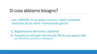 Di cosa abbiamo bisogno?
◦uno «SPAZIO» in cui poter caricare i nostri contenuti
associato ad un nome «nomescuola.gov.it»
1) Registrazione del nome a dominio
2) Acquisto (o sviluppo interno alla PA) di uno spazio web
(per WordPress anche di un database!)
 
