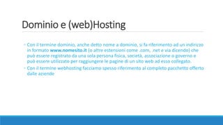 Dominio e (web)Hosting
◦ Con il termine dominio, anche detto nome a dominio, si fa riferimento ad un indirizzo
in formato www.nomesito.it (o altre estensioni come .com, .net e via dicendo) che
può essere registrato da una sola persona fisica, società, associazione o governo e
può essere utilizzato per raggiungere le pagine di un sito web ad esso collegato.
◦ Con il termine webhosting facciamo spesso riferimento al completo pacchetto offerto
dalle aziende
 