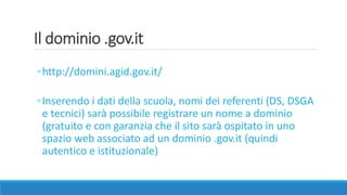Il dominio .gov.it
◦http://domini.agid.gov.it/
◦Inserendo i dati della scuola, nomi dei referenti (DS, DSGA
e tecnici) sarà possibile registrare un nome a dominio
(gratuito e con garanzia che il sito sarà ospitato in uno
spazio web associato ad un dominio .gov.it (quindi
autentico e istituzionale)
 