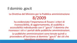 Il dominio .gov.it
La Direttiva del Ministro per la Pubblica amministrazione
8/2009
ha evidenziato l’importanza di fissare i criteri di
riconoscibilità, di aggiornamento, di usabilità e
accessibilità individuando con il “.gov.it” il dominio che
riconosce i siti e i portali delle pubbliche amministrazioni.
Le pubbliche amministrazioni sono tenute quindi a
provvedere all’iscrizione al dominio “.gov.it” dei siti che
intendono mantenere attivi.
 