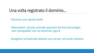 Una volta registrato il dominio…
◦Occorre uno spazio web!
◦Attenzione: alcune aziende possono fornire tecnologie
non compatibili con un dominio .gov.it
◦Scegliere un’azienda italiana con server sul suolo italiano
 