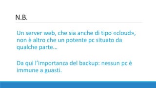 N.B.
Un server web, che sia anche di tipo «cloud»,
non è altro che un potente pc situato da
qualche parte…
Da qui l’importanza del backup: nessun pc è
immune a guasti.
 