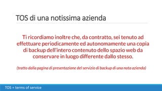 TOS di una notissima azienda
TOS = terms of service
Ti ricordiamo inoltre che, da contratto, sei tenuto ad
effettuare periodicamente ed autonomamente una copia
di backup dell’intero contenuto dello spazio web da
conservare in luogo differente dallo stesso.
(tratto dalla pagina di presentazione del servizio di backup di una nota azienda)
 