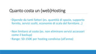 Quanto costa un (web)Hosting
◦Dipende da tanti fattori (es. quantità di spazio, supporto
fornito, servizi scelti, economie di scala del fornitore…)
◦Non limitarsi al costo (es. non eliminare servizi accessori
come il backup)
◦Range: 50-150€ per hosting condiviso (all’anno)
 