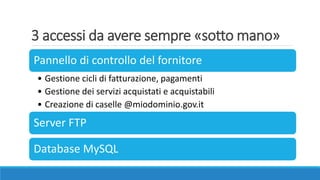3 accessi da avere sempre «sotto mano»
Pannello di controllo del fornitore
• Gestione cicli di fatturazione, pagamenti
• Gestione dei servizi acquistati e acquistabili
• Creazione di caselle @miodominio.gov.it
Server FTP
Database MySQL
 