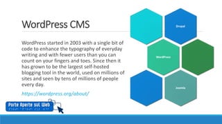 WordPress CMS
WordPress started in 2003 with a single bit of
code to enhance the typography of everyday
writing and with fewer users than you can
count on your fingers and toes. Since then it
has grown to be the largest self-hosted
blogging tool in the world, used on millions of
sites and seen by tens of millions of people
every day.
https://wordpress.org/about/
Drupal
WordPress
Joomla
 
