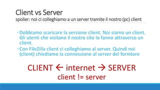 Client vs Server
spolier: noi ci colleghiamo a un server tramite il nostro (pc) client
◦Dobbiamo scaricare la versione client. Noi siamo un client.
Gli utenti che visitano il nostro sito lo fanno attraverso un
client.
◦Con FileZilla client ci colleghiamo al server. Quindi noi
(client) chiediamo la connessione al server del fornitore
CLIENT  internet  SERVER
client != server
 