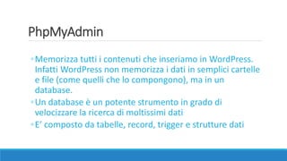 PhpMyAdmin
◦Memorizza tutti i contenuti che inseriamo in WordPress.
Infatti WordPress non memorizza i dati in semplici cartelle
e file (come quelli che lo compongono), ma in un
database.
◦Un database è un potente strumento in grado di
velocizzare la ricerca di moltissimi dati
◦E’ composto da tabelle, record, trigger e strutture dati
 