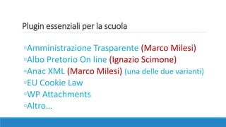 Plugin essenziali per la scuola
◦Amministrazione Trasparente (Marco Milesi)
◦Albo Pretorio On line (Ignazio Scimone)
◦Anac XML (Marco Milesi) (una delle due varianti)
◦EU Cookie Law
◦WP Attachments
◦Altro…
 