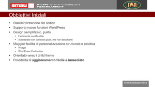 Obbiettivi Iniziali
 Standardizzazione del codice
 Supporto nuove funzioni WordPress
 Design semplificato, pulito
 Facilmente modificabile
 Accessibile con contrasti giusti, ma non disturbanti
 Maggior facilità di personalizzazione strutturale e estetica
 Widget
 WordPress Customizer
 Orientato verso i child theme
 Possibilità di aggiornamento facile e immediato
 