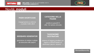 Novità: moduli
PASW SHORTCODE
impaginazione a colonne
…e presto molto altro!
CATEGORIE NELLE
PAGINE
eredità di pasw2013
utile, ma spesso abusata
SIDEBARS GENERATOR
generatore di sidebar multiple
da associare alle pagine
TASSONOMIE
DESTINATARI
sistema di tagging parallelo per
pagine e articoli basato su
destinatari (alunni, docenti,…)
 