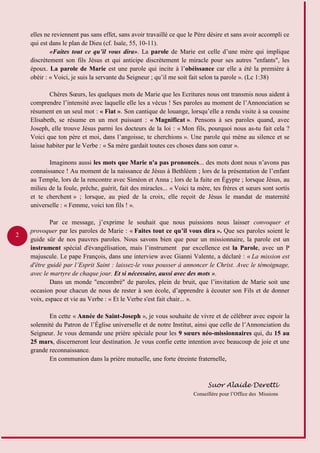 2
elles ne reviennent pas sans effet, sans avoir travaillé ce que le Père désire et sans avoir accompli ce
qui est dans le plan de Dieu (cf. Isaïe, 55, 10-11).
«Faites tout ce qu’il vous dira». La parole de Marie est celle d’une mère qui implique
discrètement son fils Jésus et qui anticipe discrètement le miracle pour ses autres "enfants", les
époux. La parole de Marie est une parole qui incite à l’obéissance car elle a été la première à
obéir : « Voici, je suis la servante du Seigneur ; qu’il me soit fait selon ta parole ». (Lc 1:38)
Chères Sœurs, les quelques mots de Marie que les Ecritures nous ont transmis nous aident à
comprendre l’intensité avec laquelle elle les a vécus ! Ses paroles au moment de l’Annonciation se
résument en un seul mot : « Fiat ». Son cantique de louange, lorsqu’elle a rendu visite à sa cousine
Elisabeth, se résume en un mot puissant : « Magnificat ». Pensons à ses paroles quand, avec
Joseph, elle trouve Jésus parmi les docteurs de la loi : « Mon fils, pourquoi nous as-tu fait cela ?
Voici que ton père et moi, dans l’angoisse, te cherchions ». Une parole qui mène au silence et se
laisse habiter par le Verbe : « Sa mère gardait toutes ces choses dans son cœur ».
Imaginons aussi les mots que Marie n'a pas prononcés... des mots dont nous n’avons pas
connaissance ! Au moment de la naissance de Jésus à Bethléem ; lors de la présentation de l’enfant
au Temple, lors de la rencontre avec Siméon et Anna ; lors de la fuite en Égypte ; lorsque Jésus, au
milieu de la foule, prêche, guérit, fait des miracles... « Voici ta mère, tes frères et sœurs sont sortis
et te cherchent » ; lorsque, au pied de la croix, elle reçoit de Jésus le mandat de maternité
universelle : « Femme, voici ton fils ! ».
Par ce message, j’exprime le souhait que nous puissions nous laisser convoquer et
provoquer par les paroles de Marie : « Faites tout ce qu’il vous dira ». Que ses paroles soient le
guide sûr de nos pauvres paroles. Nous savons bien que pour un missionnaire, la parole est un
instrument spécial d'évangélisation, mais l’instrument par excellence est la Parole, avec un P
majuscule. Le pape François, dans une interview avec Gianni Valente, a déclaré : « La mission est
d'être guidé par l’Esprit Saint : laissez-le vous pousser à annoncer le Christ. Avec le témoignage,
avec le martyre de chaque jour. Et si nécessaire, aussi avec des mots ».
Dans un monde "encombré" de paroles, plein de bruit, que l’invitation de Marie soit une
occasion pour chacun de nous de rester à son école, d’apprendre à écouter son Fils et de donner
voix, espace et vie au Verbe : « Et le Verbe s'est fait chair... ».
En cette « Année de Saint-Joseph », je vous souhaite de vivre et de célébrer avec espoir la
solennité du Patron de l’Église universelle et de notre Institut, ainsi que celle de l’Annonciation du
Seigneur. Je vous demande une prière spéciale pour les 9 sœurs néo-missionnaires qui, du 15 au
25 mars, discerneront leur destination. Je vous confie cette intention avec beaucoup de joie et une
grande reconnaissance.
En communion dans la prière mutuelle, une forte étreinte fraternelle,
Suor Alaide Deretti
Conseillère pour l’Office des Missions
 