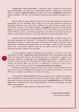2
«Façam tudo o que Ele lhes disser». A palavra de Maria é a palavra de uma mãe que
envolve discretamente o seu filho Jesus e discretamente antecipa o milagre para os seus outros
“filhos”, os esposos. A palavra de Maria é uma palavra que convida à obediência porque ela foi a
primeira a obedecer: «Eis aqui a serva do Senhor. Faça-se em mim segundo a tua palavra» (Lc 1,
38).
Queridas Irmãs, as poucas palavras de Maria que as Escrituras transmitiram, ajudam-nos a
compreender com que intensidade foram vividas por ela! As suas palavras no momento da
Anunciação resumem-se numa única palavra: «Fiat». O seu cântico de louvor, quando visita a
prima Isabel, resume-se numa palavra poderosa: «Magnificat». Pensemos em suas palavras
quando, com José, encontra Jesus entre os Doutores da Lei: «Meu filho, por que você fez isso
conosco? Olhe que seu pai e eu estávamos angustiados, à sua procura». Uma palavra que leva ao
silêncio e se deixa habitar pela Palavra: «E sua mãe conservava no coração todas essas coisas».
Podemos também imaginar as palavras que Maria não disse... as palavras que, por não
terem sido registradas, não conhecemos! No momento do nascimento de Jesus em Belém; na
apresentação do menino no Templo, no encontro com Simeão e Ana; durante a fuga para o Egito;
quando Jesus, rodeado por uma multidão, prega, cura, faz milagres... «Olha, tua mãe e teus irmãos
estão aí fora e te procuram»; quando, aos pés da cruz, Maria recebe de Jesus o mandato da
maternidade universal: «Mulher, eis aí o teu filho».
Com esta mensagem, exprimo a esperança de que possamos ser convocadas e provocadas
pelas palavras de Maria: «Façam tudo o que Ele lhes disser». Que as suas palavras sejam o guia
seguro das nossas pobres palavras. Bem sabemos que para o/a missionário/a, a palavra é um
instrumento especial de evangelização, mas o instrumento por excelência é a Palavra, com P
maiúsculo. O Papa Francisco em uma entrevista a Gianni Valente disse: «A missão é deixar-se
conduzir pelo Espírito Santo: que seja Ele a te impulsionar no anúncio de Cristo. Com o
testemunho, com o martírio de cada dia. E, se necessário, também com as palavras».
Num mundo “abarrotado” de palavras, farto de sons e ruídos, o convite de Maria seja para
cada uma de nós uma oportunidade para permanecer na sua escola, para aprender a ouvir o seu
Filho e dar voz, espaço e vida à Palavra: «E o Verbo se fez carne…».
Neste particular “Ano de São José”, desejo que possamos viver e celebrar com esperança
tanto a Solenidade do Patrono da Igreja universal e do nosso Instituto, quanto a Solenidade da
Anunciação do Senhor. Peço-lhes uma oração especial pelas 9 neomissionárias que, de 15 a 25 de
março, farão o discernimento em vista da futura obediência. Confio-lhes esta intenção com muita
alegria e grande gratidão.
Em comunhão na oração recíproca, um forte abraço fraterno,
Irmã Alaíde Deretti
Conselheira para as Missões
 