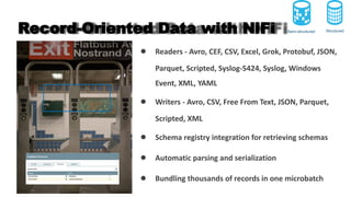 Record-Oriented Data with NiFi
● Readers - Avro, CEF, CSV, Excel, Grok, Protobuf, JSON,
Parquet, Scripted, Syslog-5424, Syslog, Windows
Event, XML, YAML
● Writers - Avro, CSV, Free From Text, JSON, Parquet,
Scripted, XML
● Schema registry integration for retrieving schemas
● Automatic parsing and serialization
● Bundling thousands of records in one microbatch
Structured
Semi-structured
 