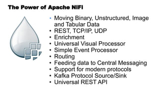 • Moving Binary, Unstructured, Image
and Tabular Data
• REST, TCP/IP, UDP
• Enrichment
• Universal Visual Processor
• Simple Event Processor
• Routing
• Feeding data to Central Messaging
• Support for modern protocols
• Kafka Protocol Source/Sink
• Universal REST API
The Power of Apache NiFi
 