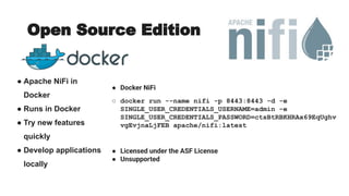 Open Source Edition
● Apache NiFi in
Docker
● Runs in Docker
● Try new features
quickly
● Develop applications
locally
● Docker NiFi
○ docker run --name nifi -p 8443:8443 -d -e
SINGLE_USER_CREDENTIALS_USERNAME=admin -e
SINGLE_USER_CREDENTIALS_PASSWORD=ctsBtRBKHRAx69EqUghv
vgEvjnaLjFEB apache/nifi:latest
● Licensed under the ASF License
● Unsupported
https://hub.docker.com/r/apache/niﬁ
 