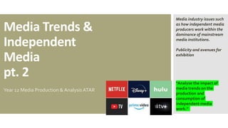 Media Trends &
Independent
Media
pt. 2
Year 12 Media Production & Analysis ATAR
“Analyse the impact of
media trends on the
production and
consumption of
independent media
work.”
Media industry issues such
as how independent media
producers work within the
dominance of mainstream
media institutions.
Publicity and avenues for
exhibition
 