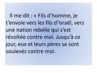 Il me dit : « Fils d’homme, je
t’envoie vers les fils d’Israël, vers
une nation rebelle qui s’est
révoltée contre moi. Jusqu’à ce
jour, eux et leurs pères se sont
soulevés contre moi.
 