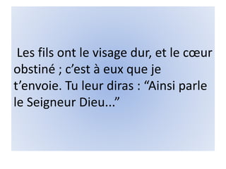 Les fils ont le visage dur, et le cœur
obstiné ; c’est à eux que je
t’envoie. Tu leur diras : “Ainsi parle
le Seigneur Dieu...”
 