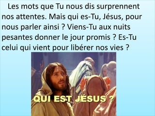Les mots que Tu nous dis surprennent
nos attentes. Mais qui es-Tu, Jésus, pour
nous parler ainsi ? Viens-Tu aux nuits
pesantes donner le jour promis ? Es-Tu
celui qui vient pour libérer nos vies ?
 