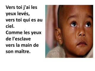 Vers toi j'ai les
yeux levés,
vers toi qui es au
ciel.
Comme les yeux
de l'esclave
vers la main de
son maître.
 