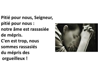 Pitié pour nous, Seigneur,
pitié pour nous :
notre âme est rassasiée
de mépris.
C'en est trop, nous
sommes rassasiés
du mépris des
orgueilleux !
 