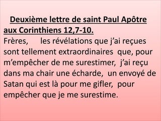 Deuxième lettre de saint Paul Apôtre
aux Corinthiens 12,7-10.
Frères, les révélations que j’ai reçues
sont tellement extraordinaires que, pour
m’empêcher de me surestimer, j’ai reçu
dans ma chair une écharde, un envoyé de
Satan qui est là pour me gifler, pour
empêcher que je me surestime.
 