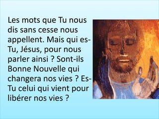 Les mots que Tu nous
dis sans cesse nous
appellent. Mais qui es-
Tu, Jésus, pour nous
parler ainsi ? Sont-ils
Bonne Nouvelle qui
changera nos vies ? Es-
Tu celui qui vient pour
libérer nos vies ?
 