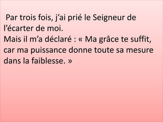 Par trois fois, j’ai prié le Seigneur de
l’écarter de moi.
Mais il m’a déclaré : « Ma grâce te suffit,
car ma puissance donne toute sa mesure
dans la faiblesse. »
 