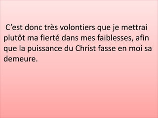 C’est donc très volontiers que je mettrai
plutôt ma fierté dans mes faiblesses, afin
que la puissance du Christ fasse en moi sa
demeure.
 