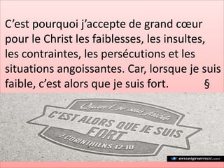 C’est pourquoi j’accepte de grand cœur
pour le Christ les faiblesses, les insultes,
les contraintes, les persécutions et les
situations angoissantes. Car, lorsque je suis
faible, c’est alors que je suis fort. §
 