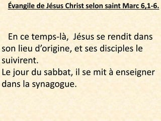 Évangile de Jésus Christ selon saint Marc 6,1-6.
En ce temps-là, Jésus se rendit dans
son lieu d’origine, et ses disciples le
suivirent.
Le jour du sabbat, il se mit à enseigner
dans la synagogue.
 