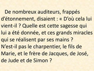 De nombreux auditeurs, frappés
d’étonnement, disaient : « D’où cela lui
vient-il ? Quelle est cette sagesse qui
lui a été donnée, et ces grands miracles
qui se réalisent par ses mains ?
N’est-il pas le charpentier, le fils de
Marie, et le frère de Jacques, de José,
de Jude et de Simon ?
 
