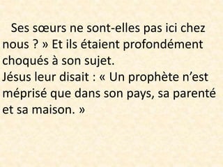 Ses sœurs ne sont-elles pas ici chez
nous ? » Et ils étaient profondément
choqués à son sujet.
Jésus leur disait : « Un prophète n’est
méprisé que dans son pays, sa parenté
et sa maison. »
 