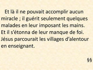 Et là il ne pouvait accomplir aucun
miracle ; il guérit seulement quelques
malades en leur imposant les mains.
Et il s’étonna de leur manque de foi.
Jésus parcourait les villages d’alentour
en enseignant.
§§
 