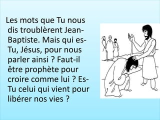 Les mots que Tu nous
dis troublèrent Jean-
Baptiste. Mais qui es-
Tu, Jésus, pour nous
parler ainsi ? Faut-il
être prophète pour
croire comme lui ? Es-
Tu celui qui vient pour
libérer nos vies ?
 