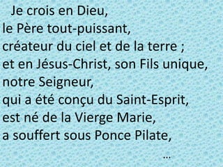 Je crois en Dieu,
le Père tout-puissant,
créateur du ciel et de la terre ;
et en Jésus-Christ, son Fils unique,
notre Seigneur,
qui a été conçu du Saint-Esprit,
est né de la Vierge Marie,
a souffert sous Ponce Pilate,
…
 