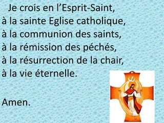 Je crois en l’Esprit-Saint,
à la sainte Eglise catholique,
à la communion des saints,
à la rémission des péchés,
à la résurrection de la chair,
à la vie éternelle.
Amen.
 